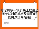 呼伦贝尔一级公路工程建造师考试时间地点及费用(呼伦贝尔建考指南)
