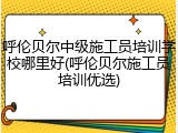 呼伦贝尔中级施工员培训学校哪里好(呼伦贝尔施工员培训优选)