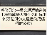 呼伦贝尔一级交通运输造价工程师成绩大概什么时候出来(呼伦贝尔交通造价成绩何时公布)