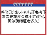 呼伦贝尔执业药师证书考下来需要花多久难不难(呼伦贝尔药师证考多久)