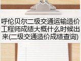 呼伦贝尔二级交通运输造价工程师成绩大概什么时候出来(二级交通造价成绩查询)