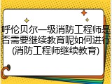 呼伦贝尔一级消防工程师是否需要继续教育呢如何进行(消防工程师继续教育)