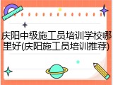 庆阳中级施工员培训学校哪里好(庆阳施工员培训推荐)