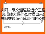 庆阳一级交通运输造价工程师成绩大概什么时候出来(庆阳交通造价成绩何时公布)