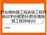 黔东南铁路工程咨询工程师培训学校哪里好(黔东南铁路工程师培训)