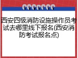 西安四级消防设施操作员考试去哪里线下报名(西安消防考试报名点)
