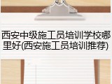 西安中级施工员培训学校哪里好(西安施工员培训推荐)
