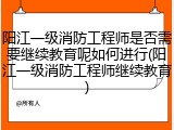 阳江一级消防工程师是否需要继续教育呢如何进行(阳江一级消防工程师继续教育)