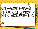 阳江一级交通运输造价工程师成绩大概什么时候出来(阳江交通造价成绩何时公布)