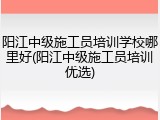 阳江中级施工员培训学校哪里好(阳江中级施工员培训优选)