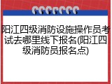 阳江四级消防设施操作员考试去哪里线下报名(阳江四级消防员报名点)