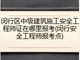 闵行区中级建筑施工安全工程师证在哪里报考(闵行安全工程师报考点)