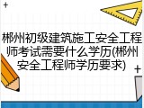 郴州初级建筑施工安全工程师考试需要什么学历(郴州安全工程师学历要求)
