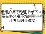 郴州护师职称证书考下来需要花多久难不难(郴州护师证考取时长难度)