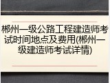 郴州一级公路工程建造师考试时间地点及费用(郴州一级建造师考试详情)