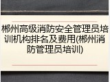 郴州高级消防安全管理员培训机构排名及费用(郴州消防管理员培训)
