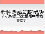郴州中级物业管理员考试培训机构哪里找(郴州中级物业培训)