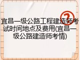 宜昌一级公路工程建造师考试时间地点及费用(宜昌一级公路建造师考情)