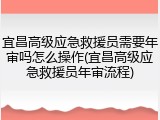 宜昌高级应急救援员需要年审吗怎么操作(宜昌高级应急救援员年审流程)