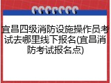 宜昌四级消防设施操作员考试去哪里线下报名(宜昌消防考试报名点)