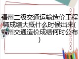 福州二级交通运输造价工程师成绩大概什么时候出来(福州交通造价成绩何时公布)