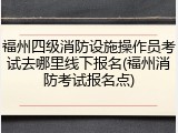 福州四级消防设施操作员考试去哪里线下报名(福州消防考试报名点)