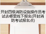开封四级消防设施操作员考试去哪里线下报名(开封消防考试报名点)