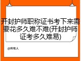 开封护师职称证书考下来需要花多久难不难(开封护师证考多久难易)