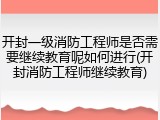 开封一级消防工程师是否需要继续教育呢如何进行(开封消防工程师继续教育)