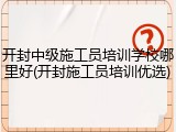 开封中级施工员培训学校哪里好(开封施工员培训优选)