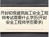 开封初级建筑施工安全工程师考试需要什么学历(开封安全工程师学历要求)