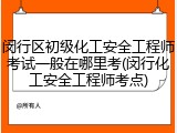 闵行区初级化工安全工程师考试一般在哪里考(闵行化工安全工程师考点)