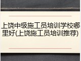 上饶中级施工员培训学校哪里好(上饶施工员培训推荐)