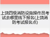上饶四级消防设施操作员考试去哪里线下报名(上饶消防考试报名点)
