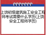上饶初级建筑施工安全工程师考试需要什么学历(上饶安全工程师学历)
