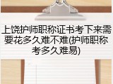 上饶护师职称证书考下来需要花多久难不难(护师职称考多久难易)