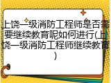 上饶一级消防工程师是否需要继续教育呢如何进行(上饶一级消防工程师继续教育)