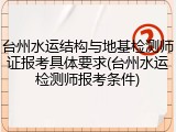 台州水运结构与地基检测师证报考具体要求(台州水运检测师报考条件)