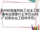 台州初级建筑施工安全工程师考试需要什么学历(台州初级安全工程师学历)