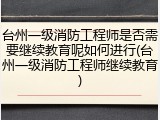 台州一级消防工程师是否需要继续教育呢如何进行(台州一级消防工程师继续教育)