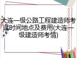 大连一级公路工程建造师考试时间地点及费用(大连一级建造师考情)