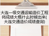 大连一级交通运输造价工程师成绩大概什么时候出来(大连交通造价成绩查询)