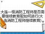 大连一级消防工程师是否需要继续教育呢如何进行(大连消防工程师继续教育)