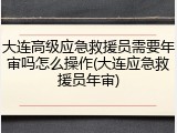 大连高级应急救援员需要年审吗怎么操作(大连应急救援员年审)