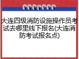 大连四级消防设施操作员考试去哪里线下报名(大连消防考试报名点)