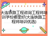 大连铁路工程咨询工程师培训学校哪里好(大连铁路工程师培训优选)