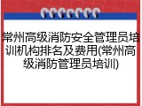 常州高级消防安全管理员培训机构排名及费用(常州高级消防管理员培训)