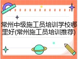 常州中级施工员培训学校哪里好(常州施工员培训推荐)