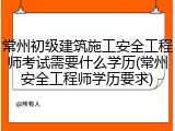 常州初级建筑施工安全工程师考试需要什么学历(常州安全工程师学历要求)
