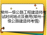 常州一级公路工程建造师考试时间地点及费用(常州一级公路建造师考情)
